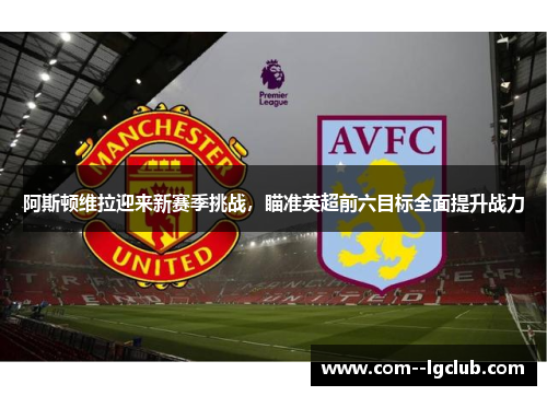 阿斯顿维拉迎来新赛季挑战，瞄准英超前六目标全面提升战力