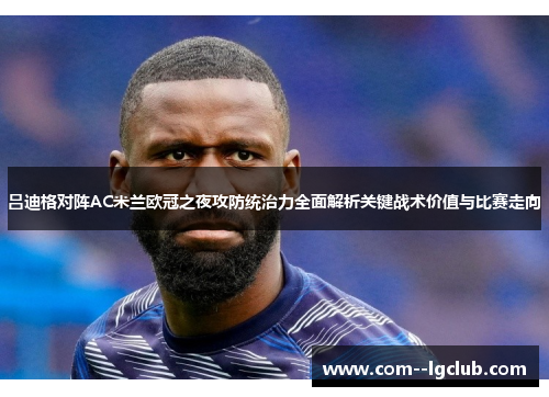 吕迪格对阵AC米兰欧冠之夜攻防统治力全面解析关键战术价值与比赛走向 吕迪格对阵AC米兰欧冠之夜攻防统治力全面解析关键战术价值与比赛走向