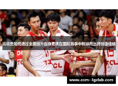 运动员如何通过全面提升自身素质在国际赛事中脱颖而出并创造佳绩