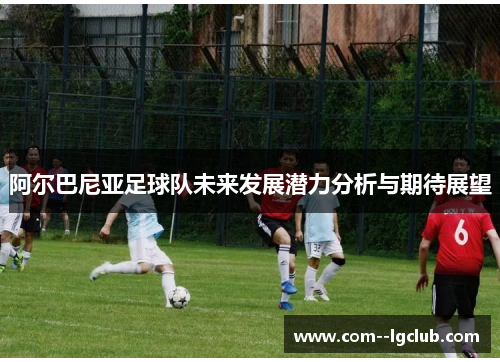 阿尔巴尼亚足球队未来发展潜力分析与期待展望 阿尔巴尼亚足球队未来发展潜力分析与期待展望