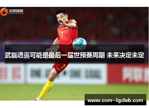 武磊透露可能是最后一届世预赛周期 未来决定未定