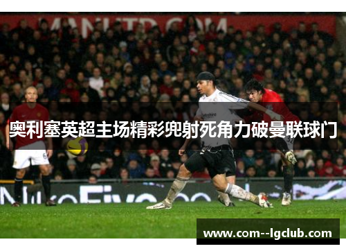 奥利塞英超主场精彩兜射死角力破曼联球门 奥利塞英超主场精彩兜射死角力破曼联球门